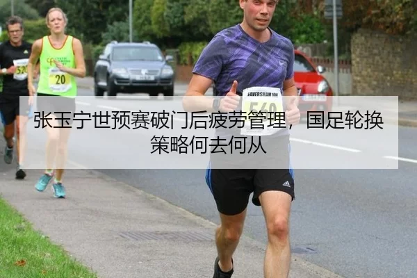 张玉宁世预赛破门后疲劳管理，国足轮换策略何去何从