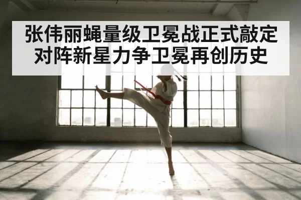 张伟丽蝇量级卫冕战正式敲定 对阵新星力争卫冕再创历史