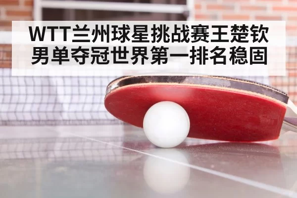WTT兰州球星挑战赛王楚钦男单夺冠世界第一排名稳固