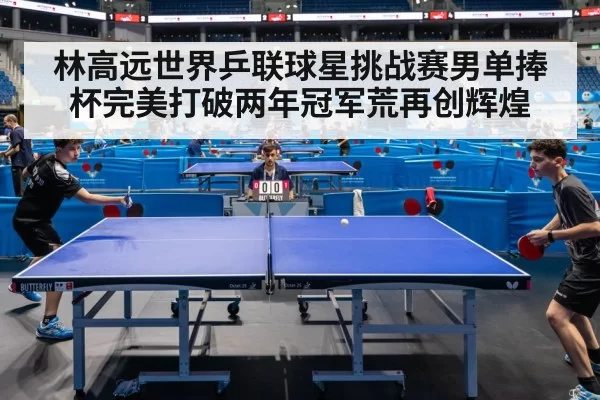 林高远世界乒联球星挑战赛男单捧杯完美打破两年冠军荒再创辉煌